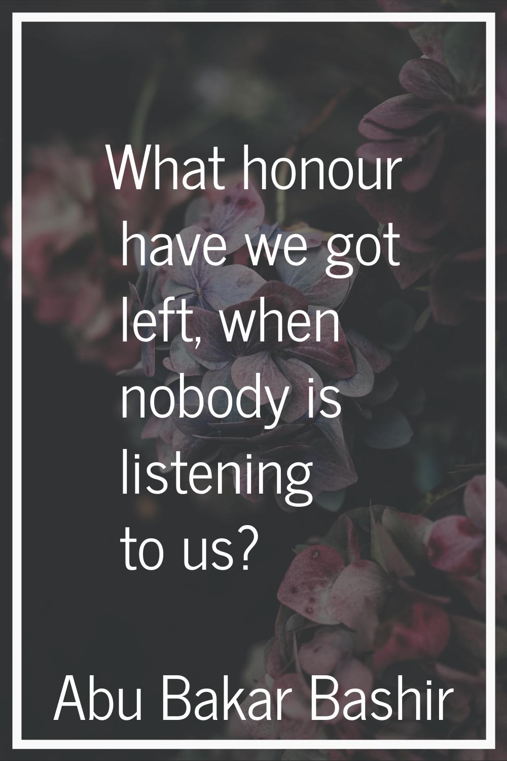 What honour have we got left, when nobody is listening to us?
