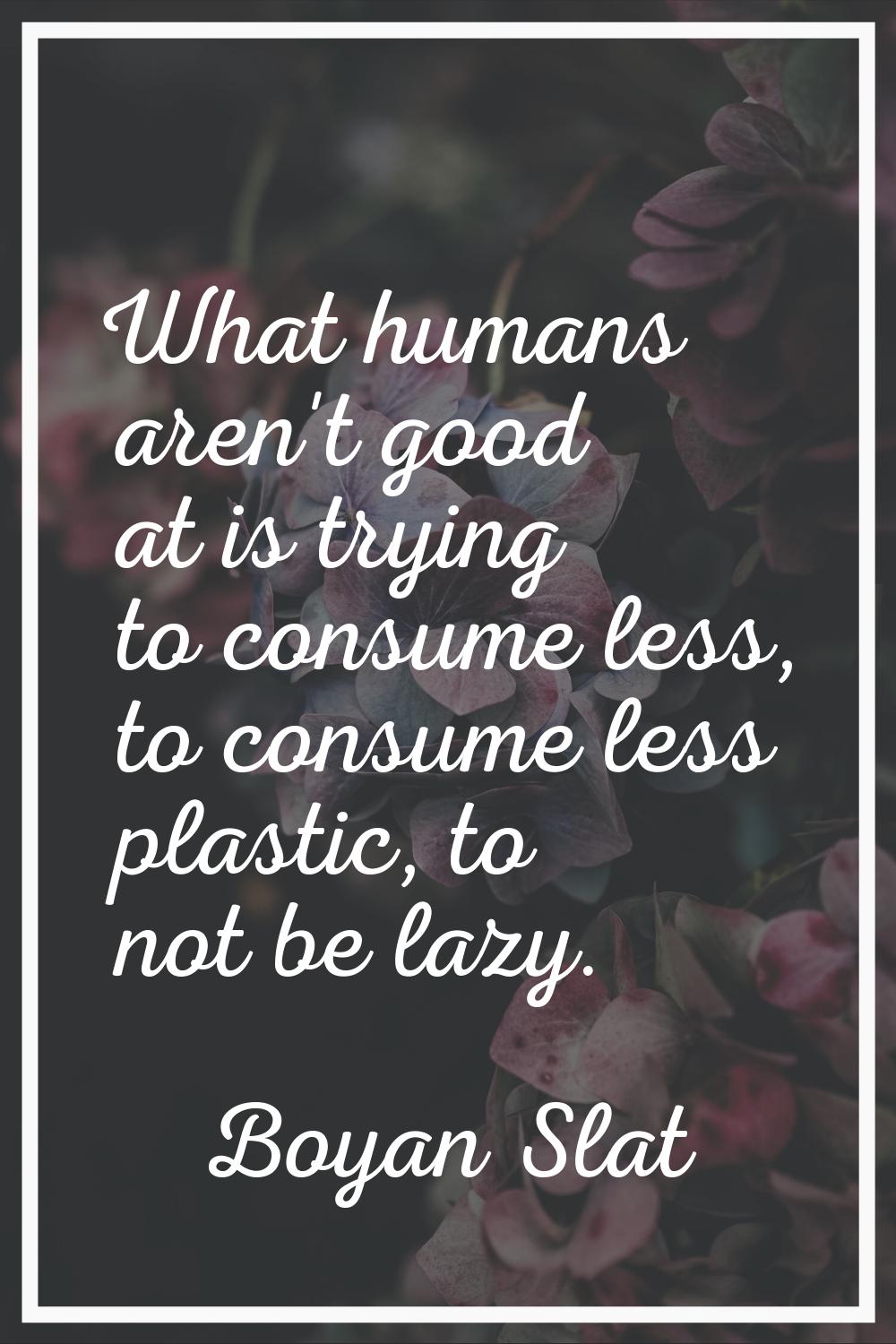What humans aren't good at is trying to consume less, to consume less plastic, to not be lazy.