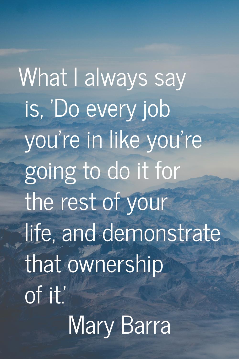 What I always say is, 'Do every job you're in like you're going to do it for the rest of your life,