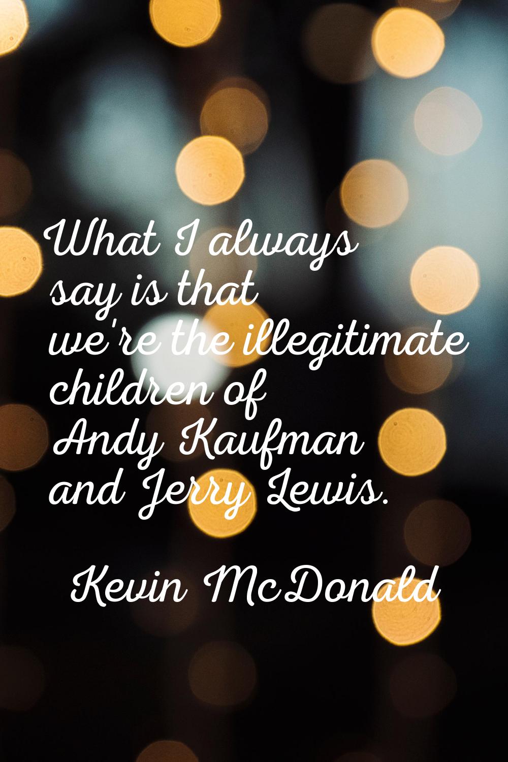 What I always say is that we're the illegitimate children of Andy Kaufman and Jerry Lewis.