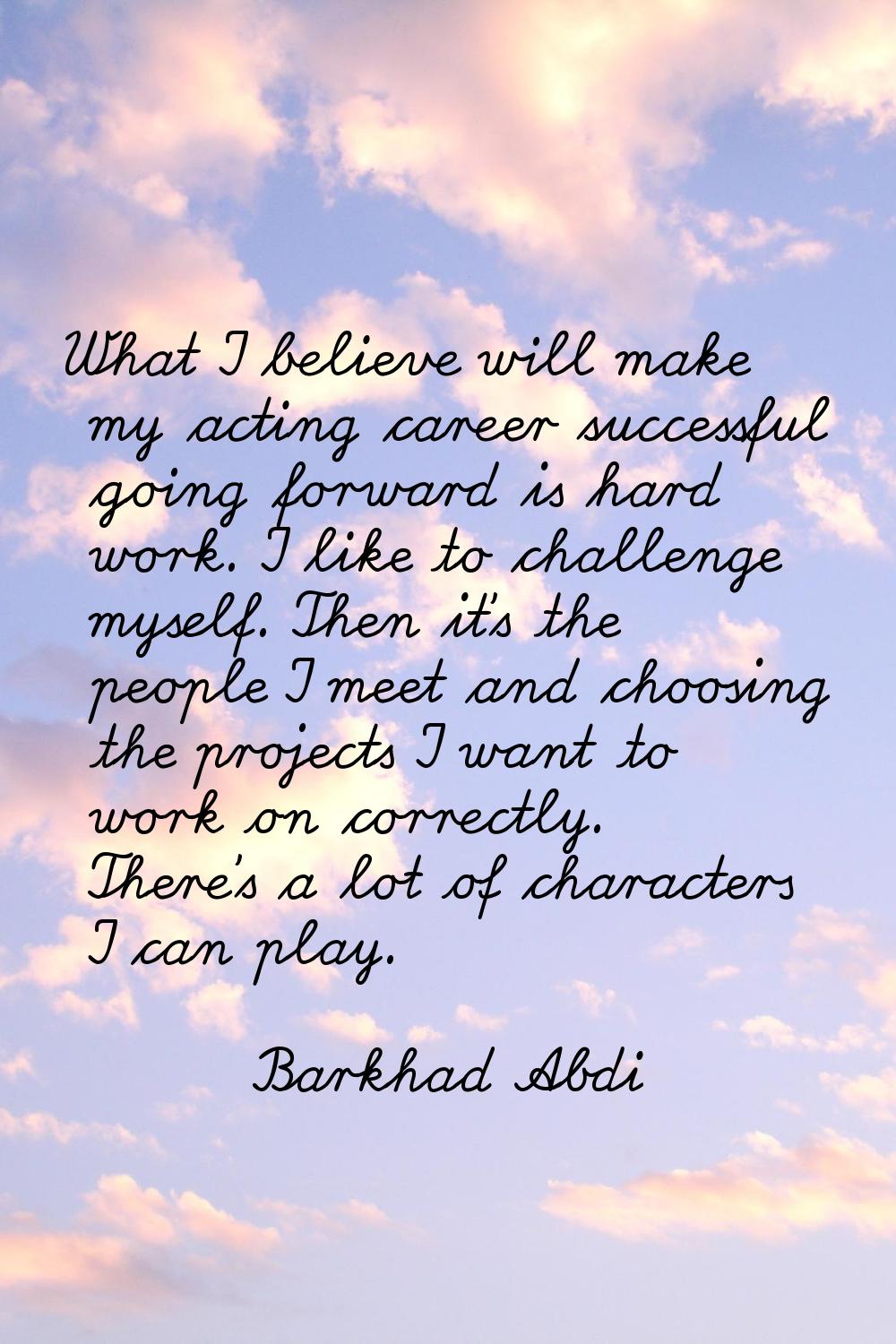 What I believe will make my acting career successful going forward is hard work. I like to challeng
