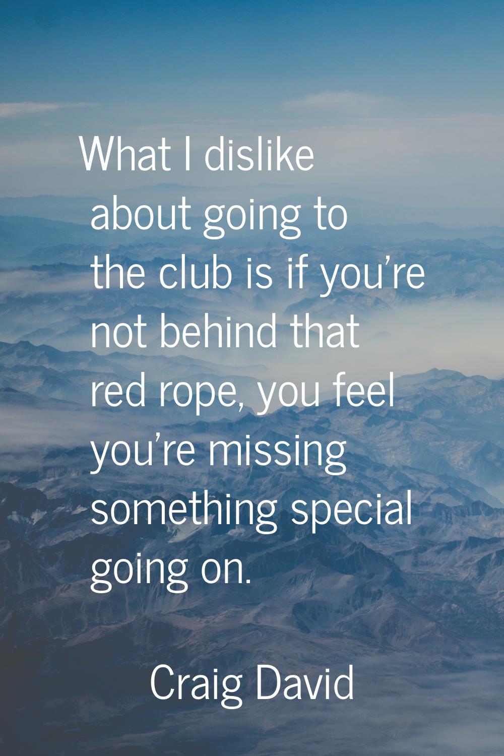 What I dislike about going to the club is if you're not behind that red rope, you feel you're missi
