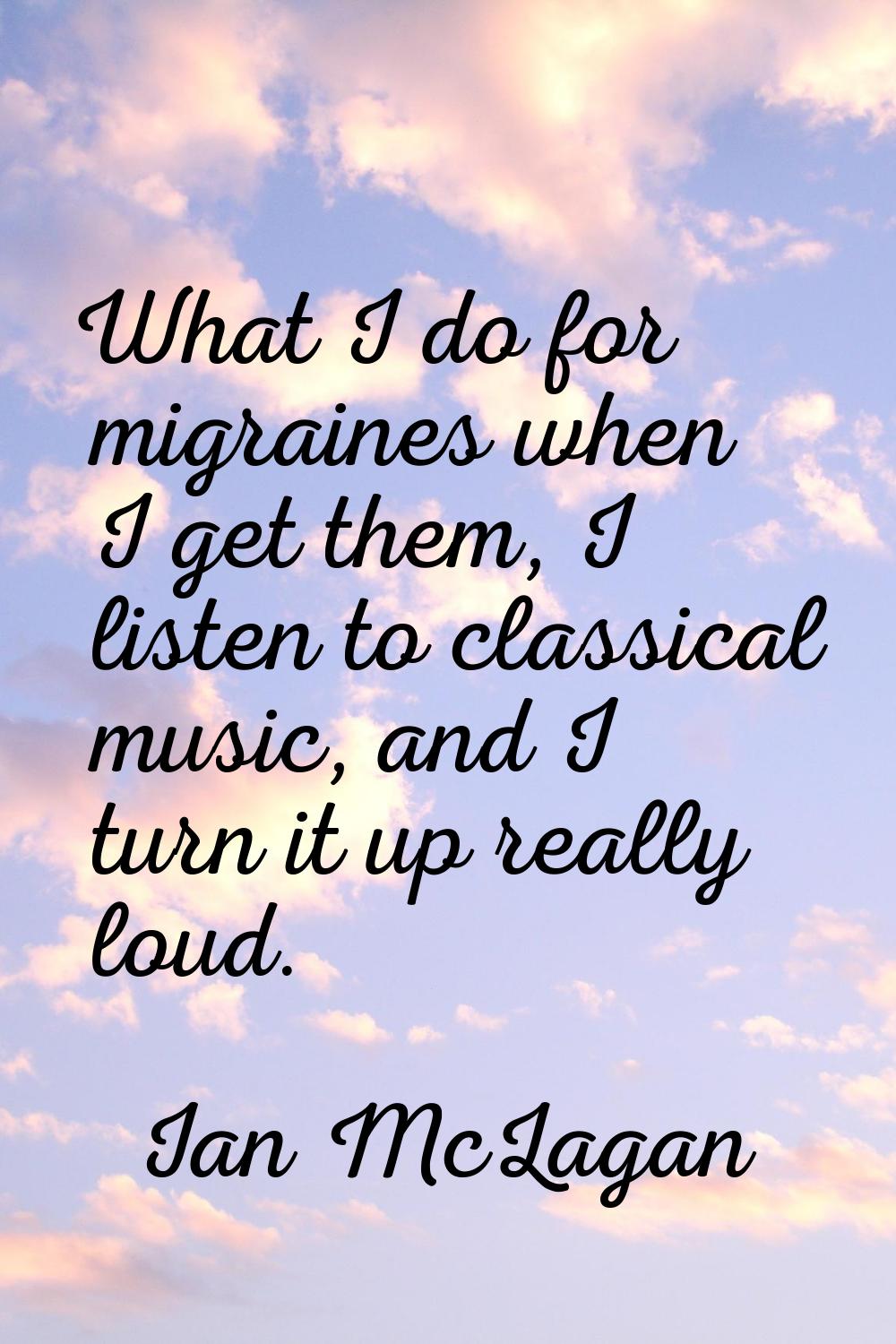 What I do for migraines when I get them, I listen to classical music, and I turn it up really loud.