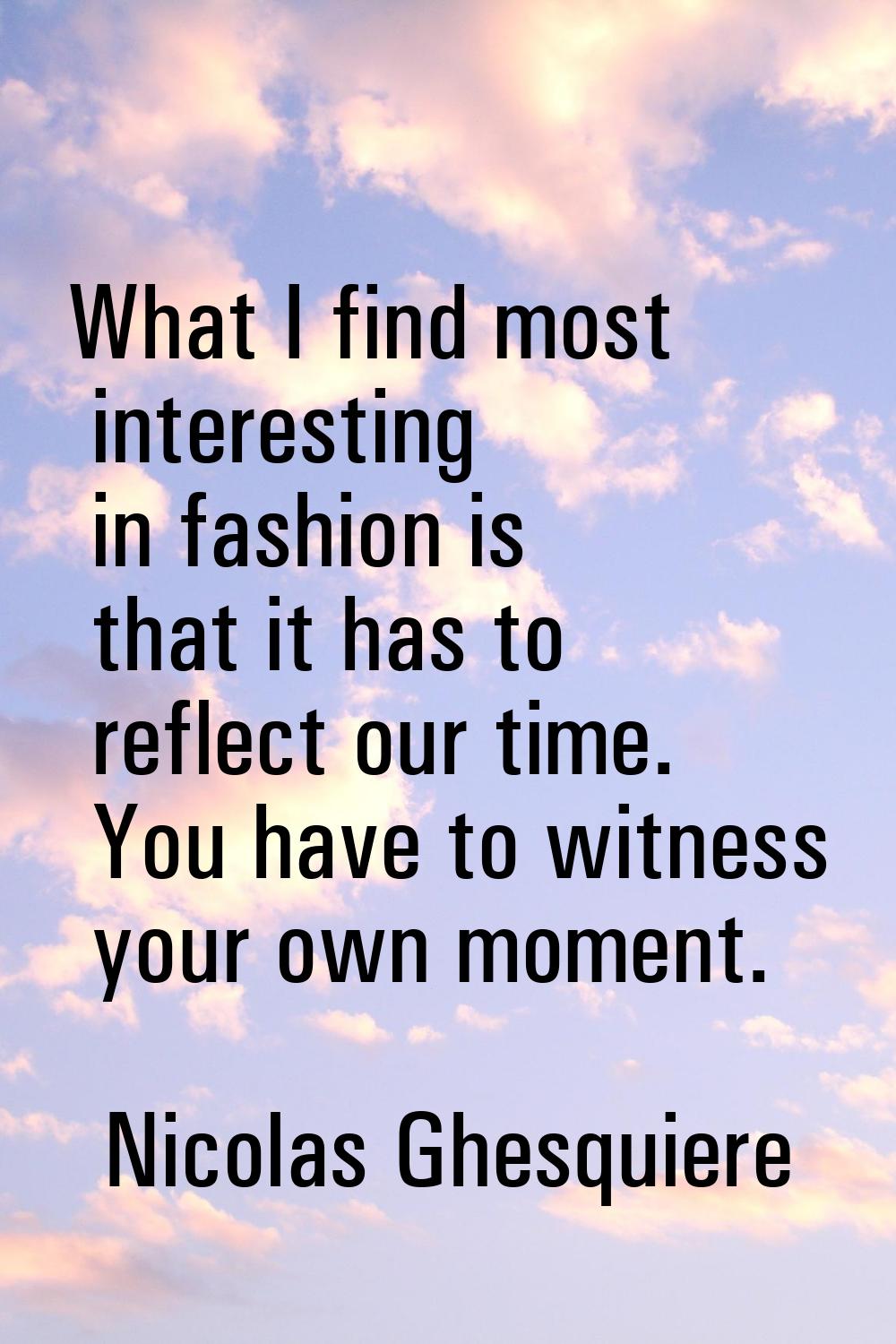What I find most interesting in fashion is that it has to reflect our time. You have to witness you