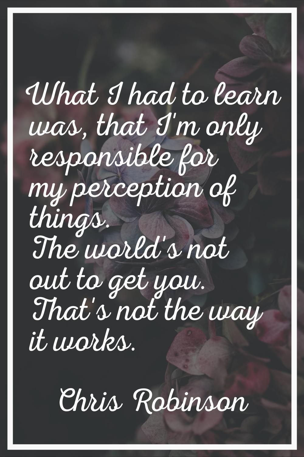 What I had to learn was, that I'm only responsible for my perception of things. The world's not out