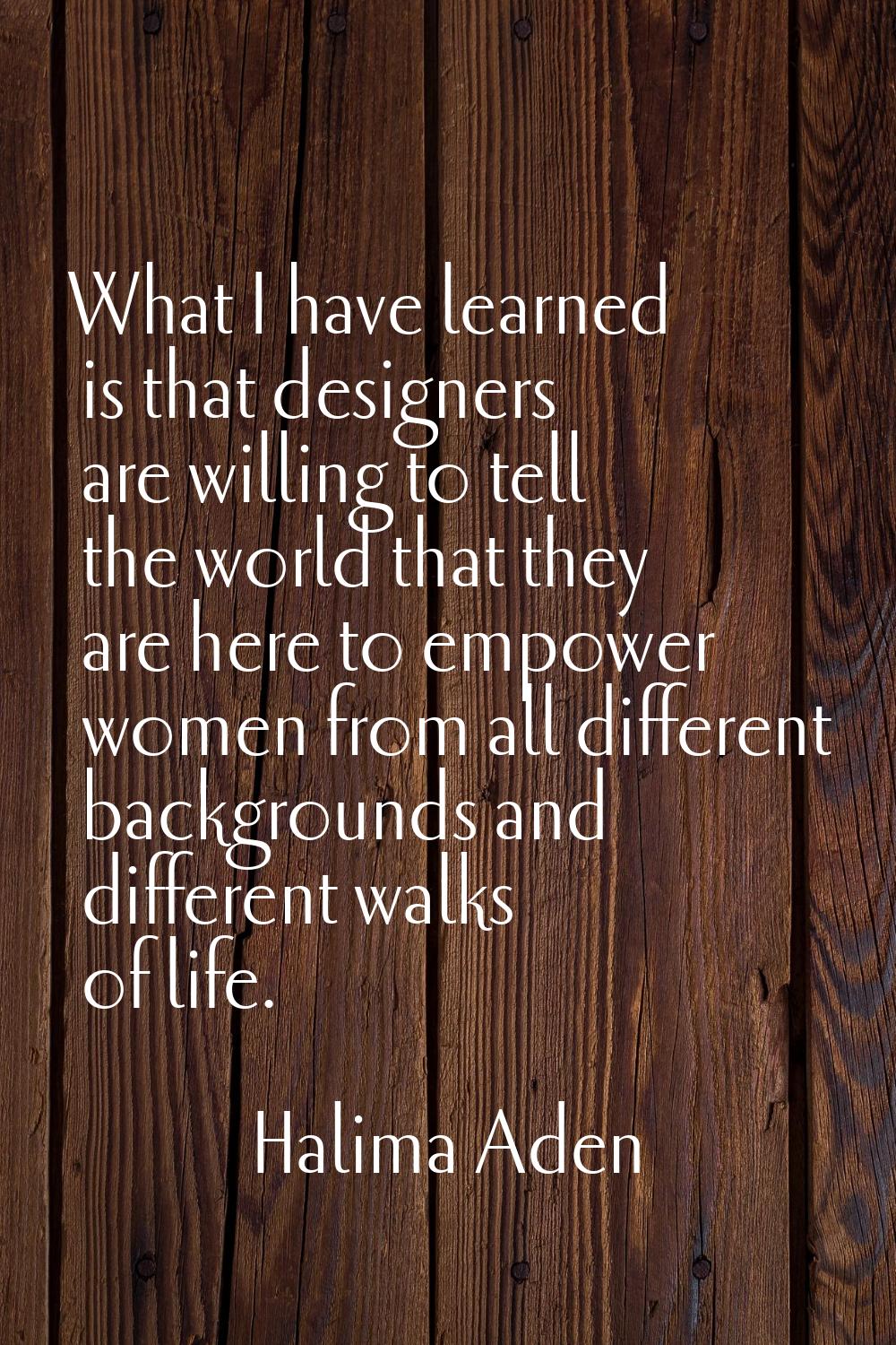 What I have learned is that designers are willing to tell the world that they are here to empower w
