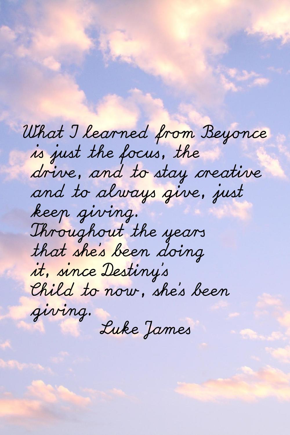 What I learned from Beyonce is just the focus, the drive, and to stay creative and to always give, 
