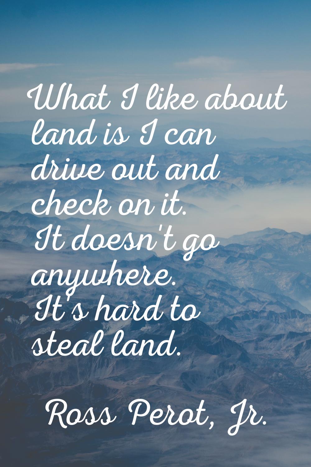What I like about land is I can drive out and check on it. It doesn't go anywhere. It's hard to ste