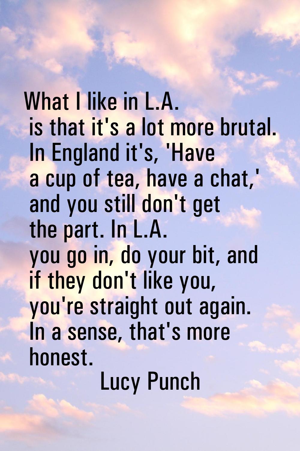 What I like in L.A. is that it's a lot more brutal. In England it's, 'Have a cup of tea, have a cha