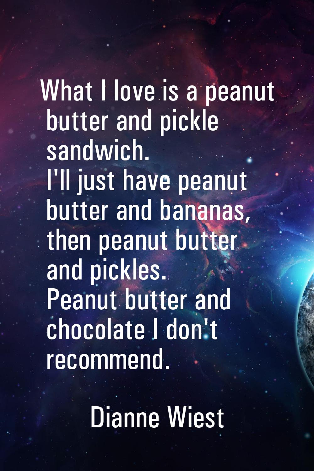 What I love is a peanut butter and pickle sandwich. I'll just have peanut butter and bananas, then 