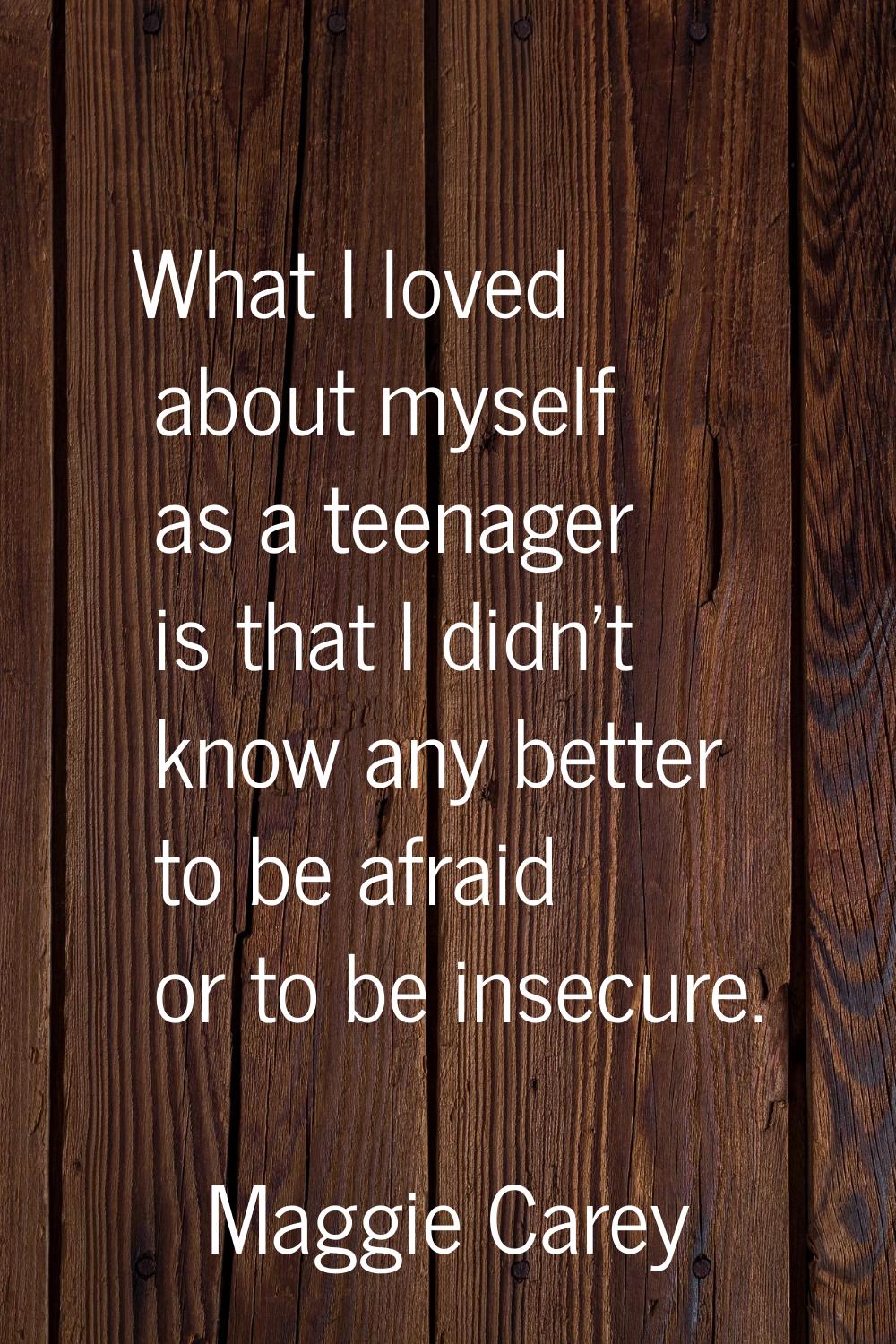 What I loved about myself as a teenager is that I didn't know any better to be afraid or to be inse