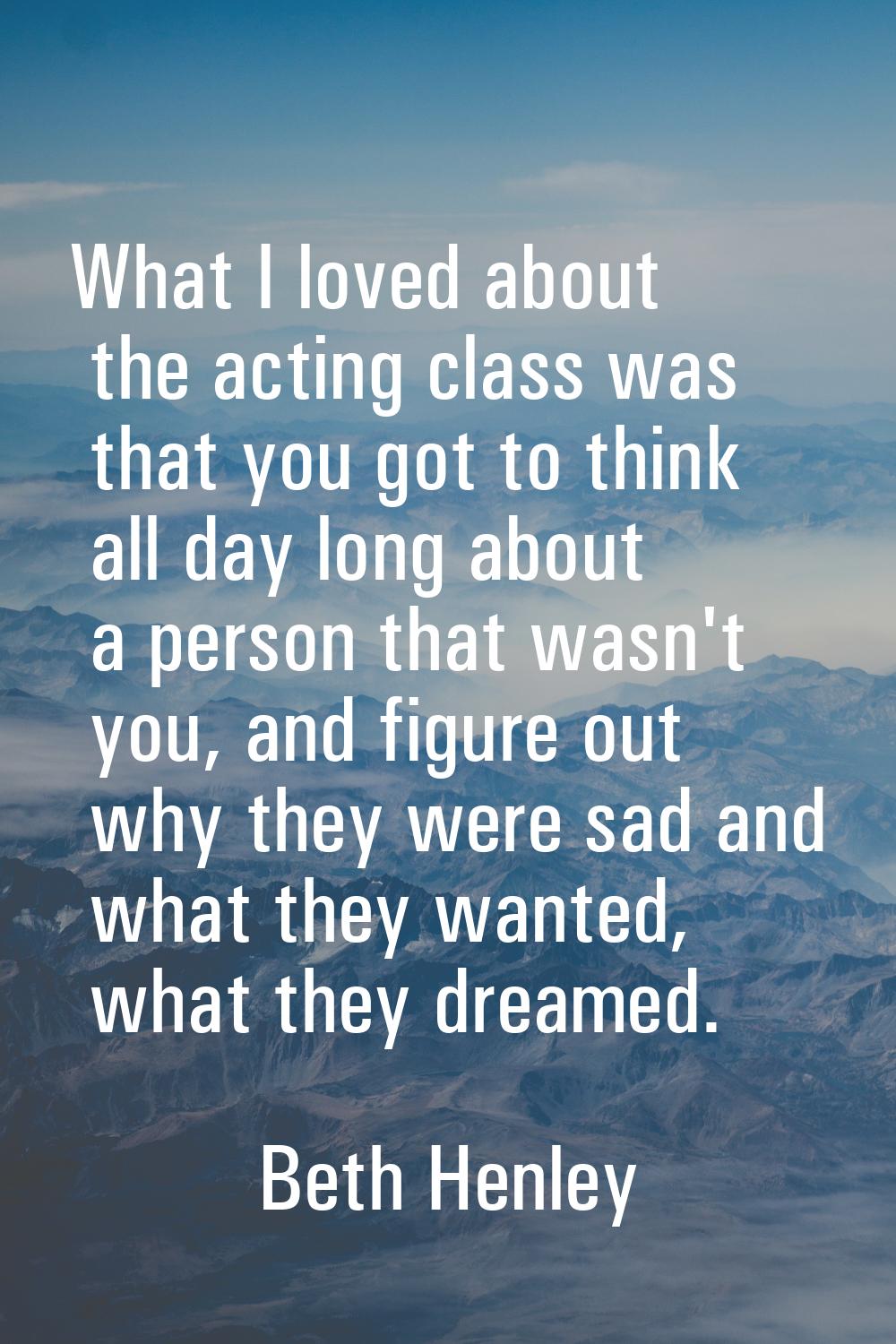 What I loved about the acting class was that you got to think all day long about a person that wasn
