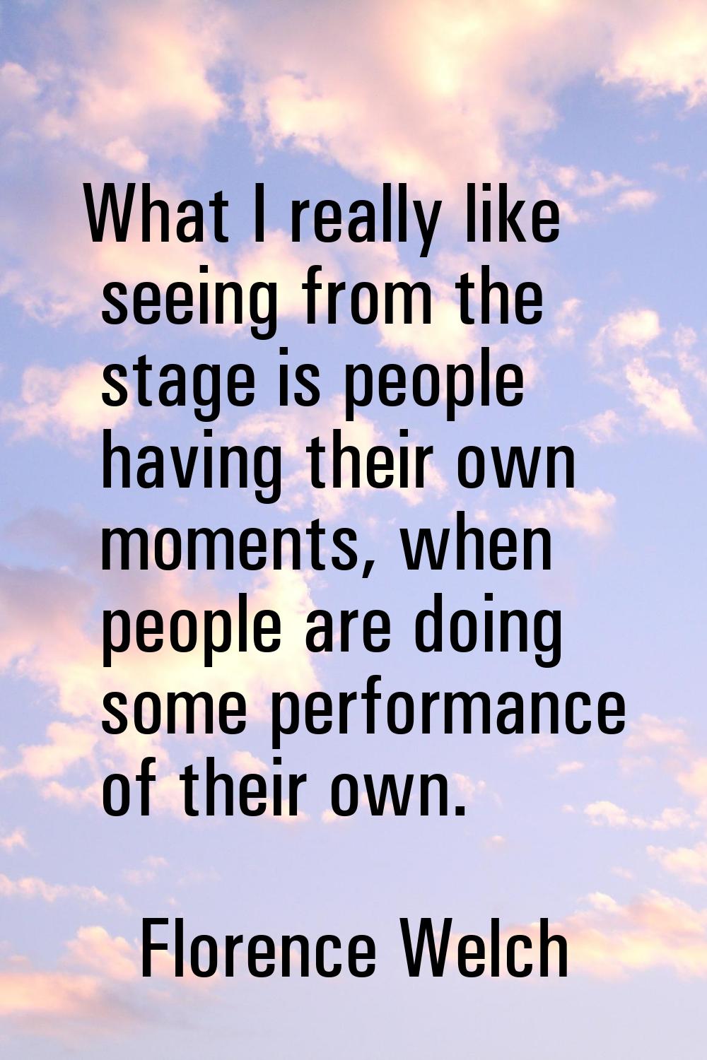 What I really like seeing from the stage is people having their own moments, when people are doing 