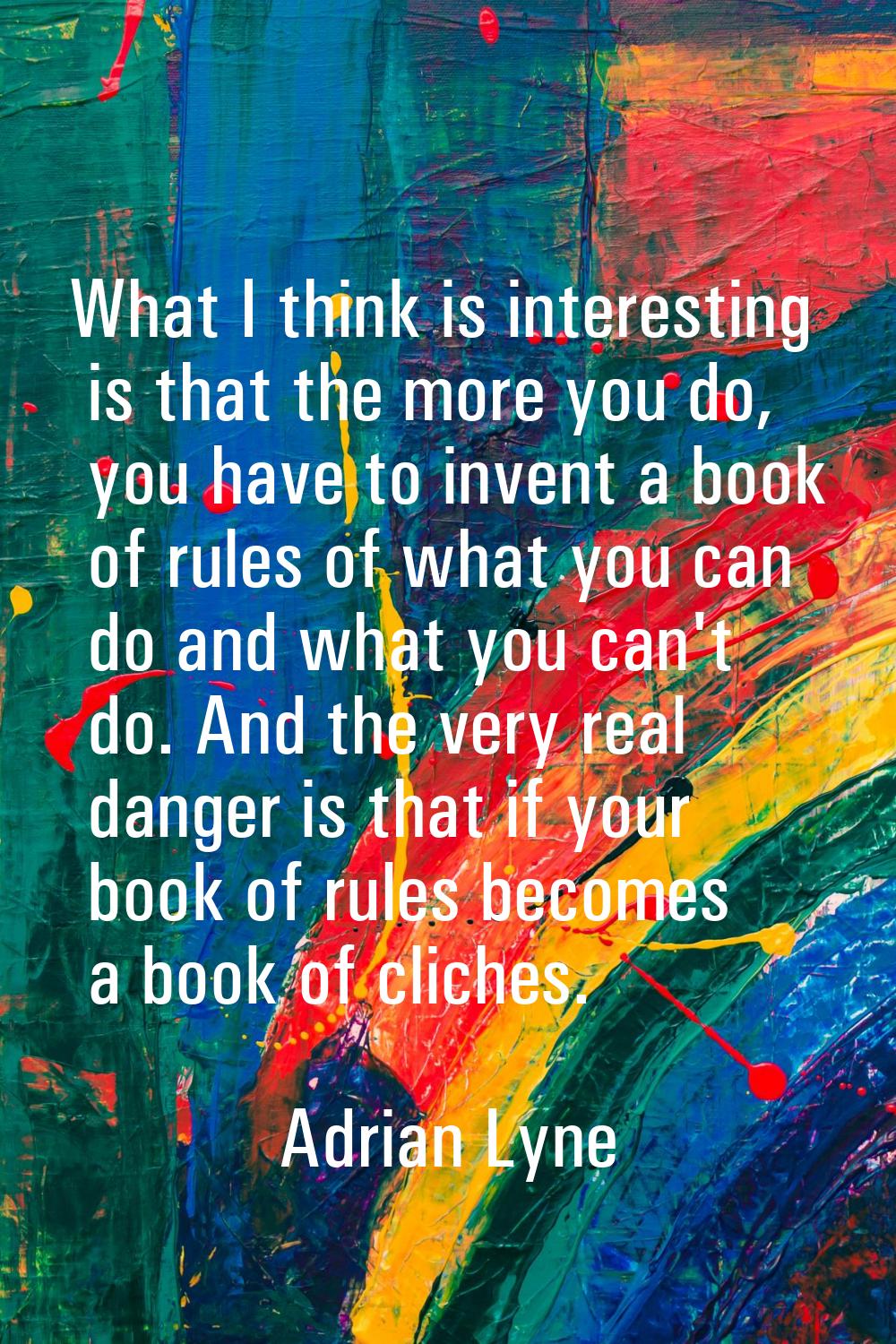 What I think is interesting is that the more you do, you have to invent a book of rules of what you