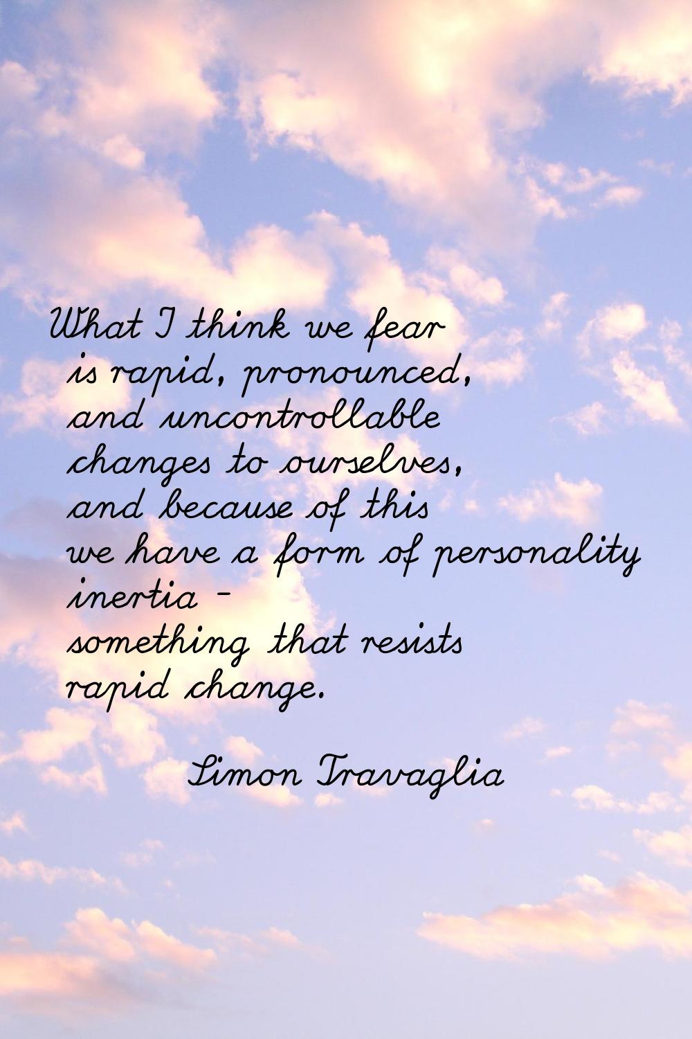 What I think we fear is rapid, pronounced, and uncontrollable changes to ourselves, and because of 