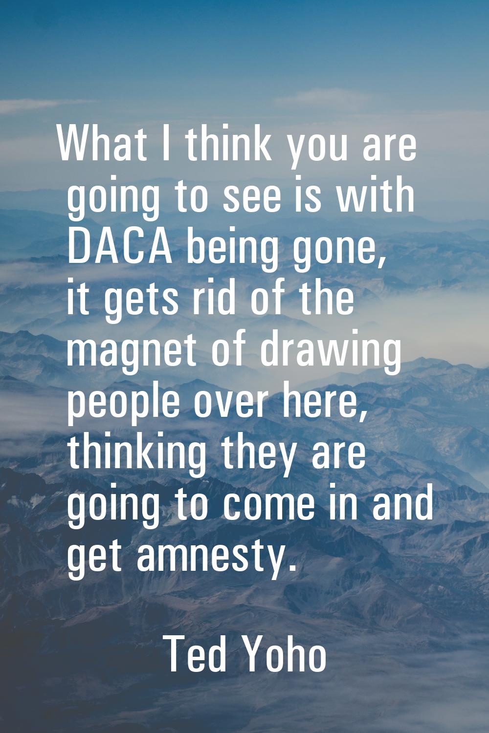 What I think you are going to see is with DACA being gone, it gets rid of the magnet of drawing peo