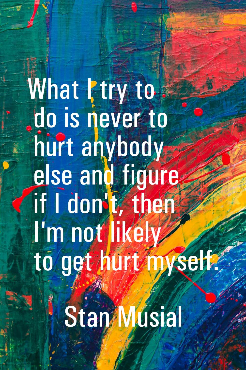 What I try to do is never to hurt anybody else and figure if I don't, then I'm not likely to get hu