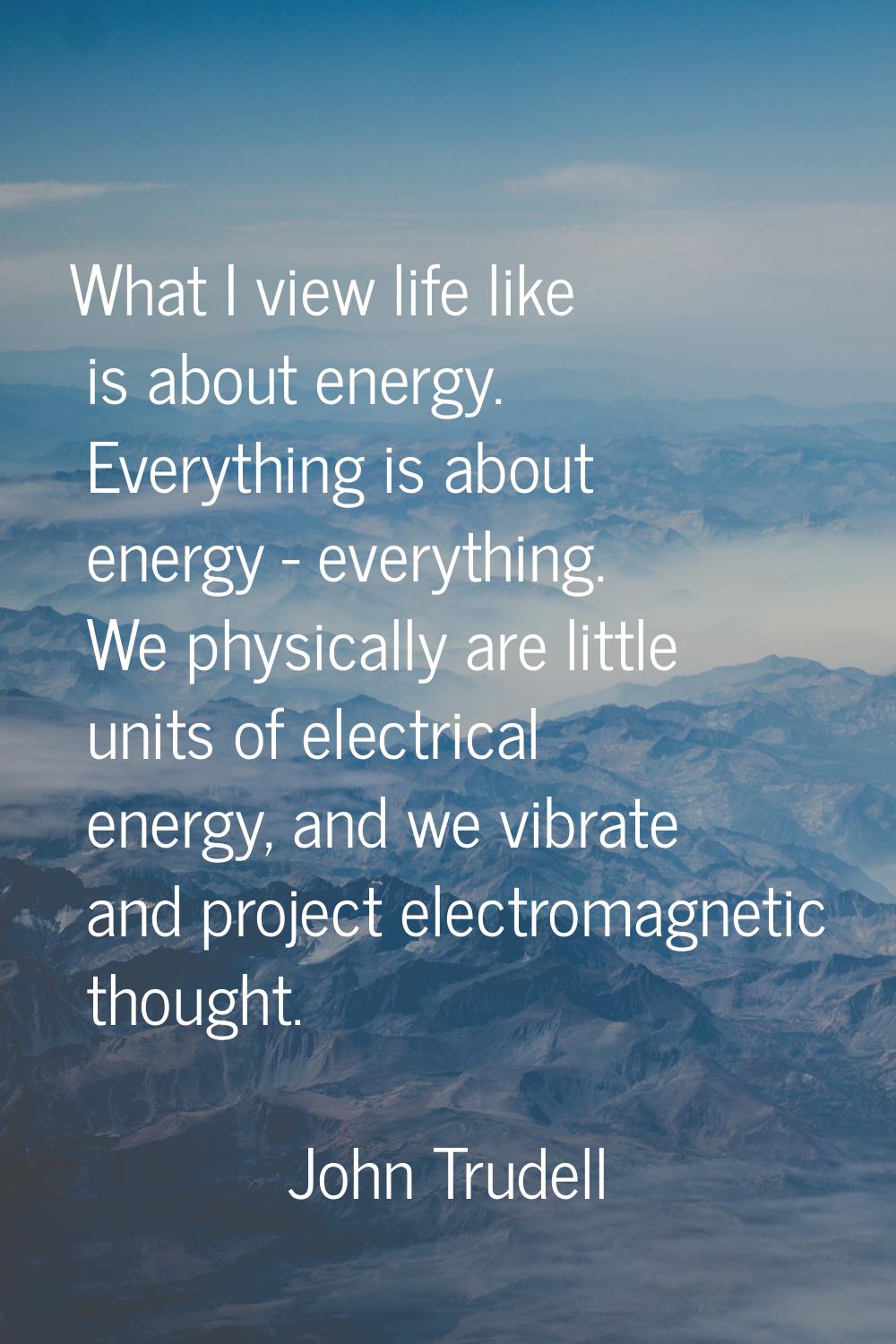 What I view life like is about energy. Everything is about energy - everything. We physically are l