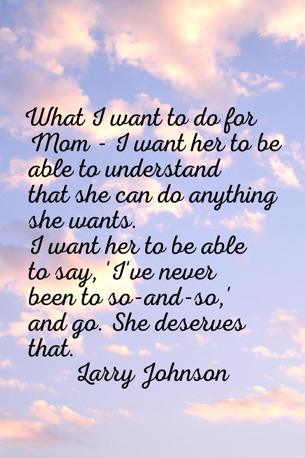What I want to do for Mom - I want her to be able to understand that she can do anything she wants.