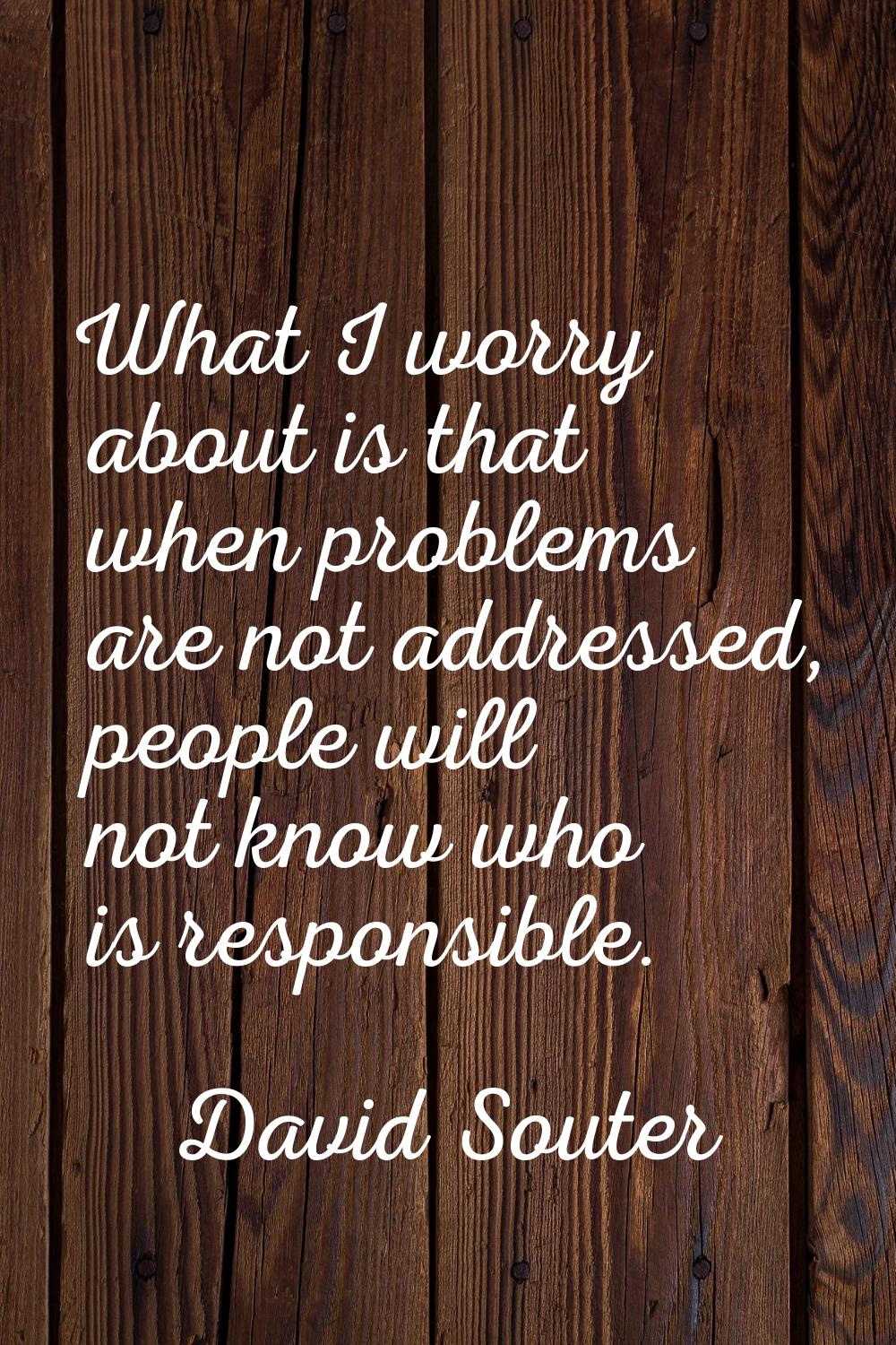 What I worry about is that when problems are not addressed, people will not know who is responsible