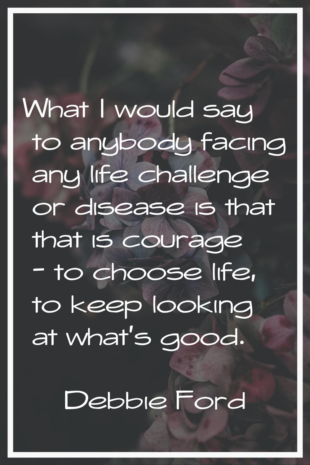 What I would say to anybody facing any life challenge or disease is that that is courage - to choos