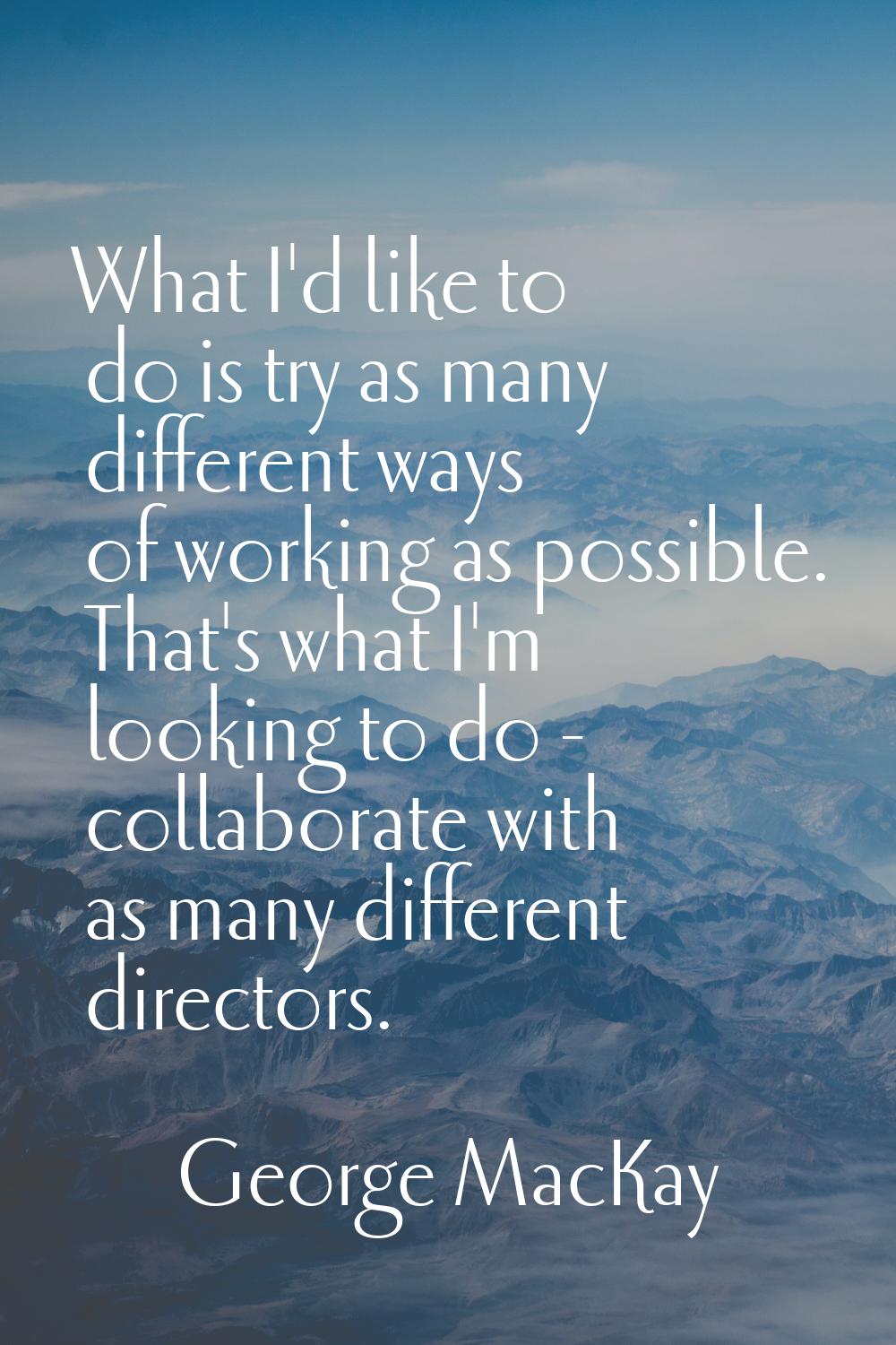 What I'd like to do is try as many different ways of working as possible. That's what I'm looking t