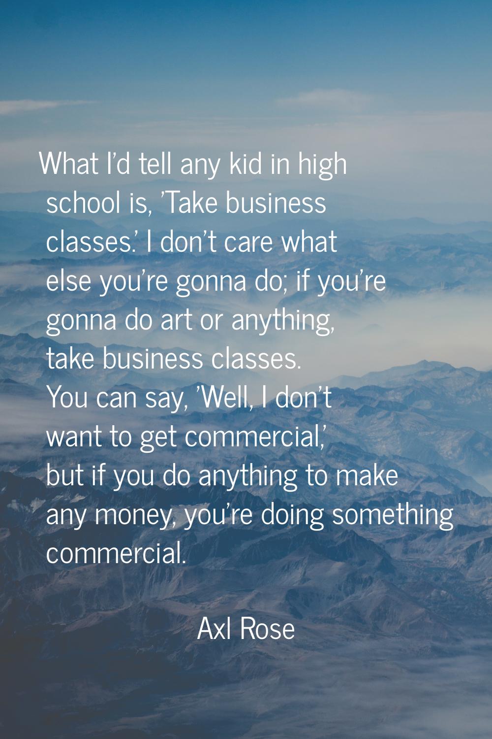 What I'd tell any kid in high school is, 'Take business classes.' I don't care what else you're gon