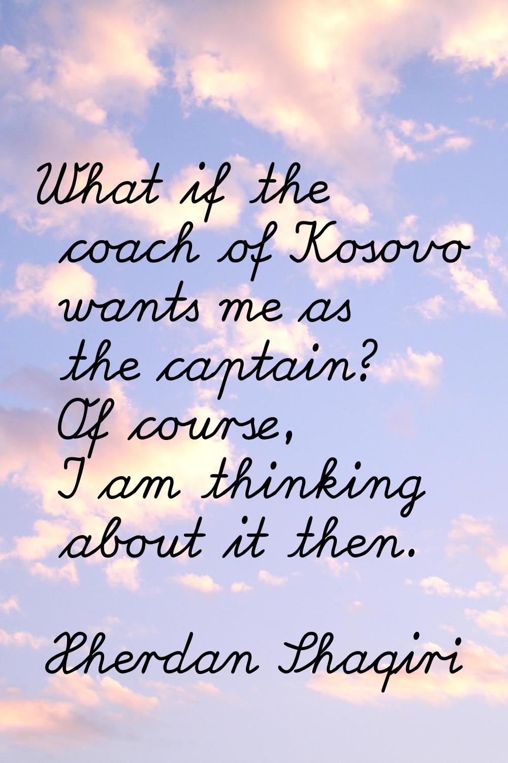 What if the coach of Kosovo wants me as the captain? Of course, I am thinking about it then.
