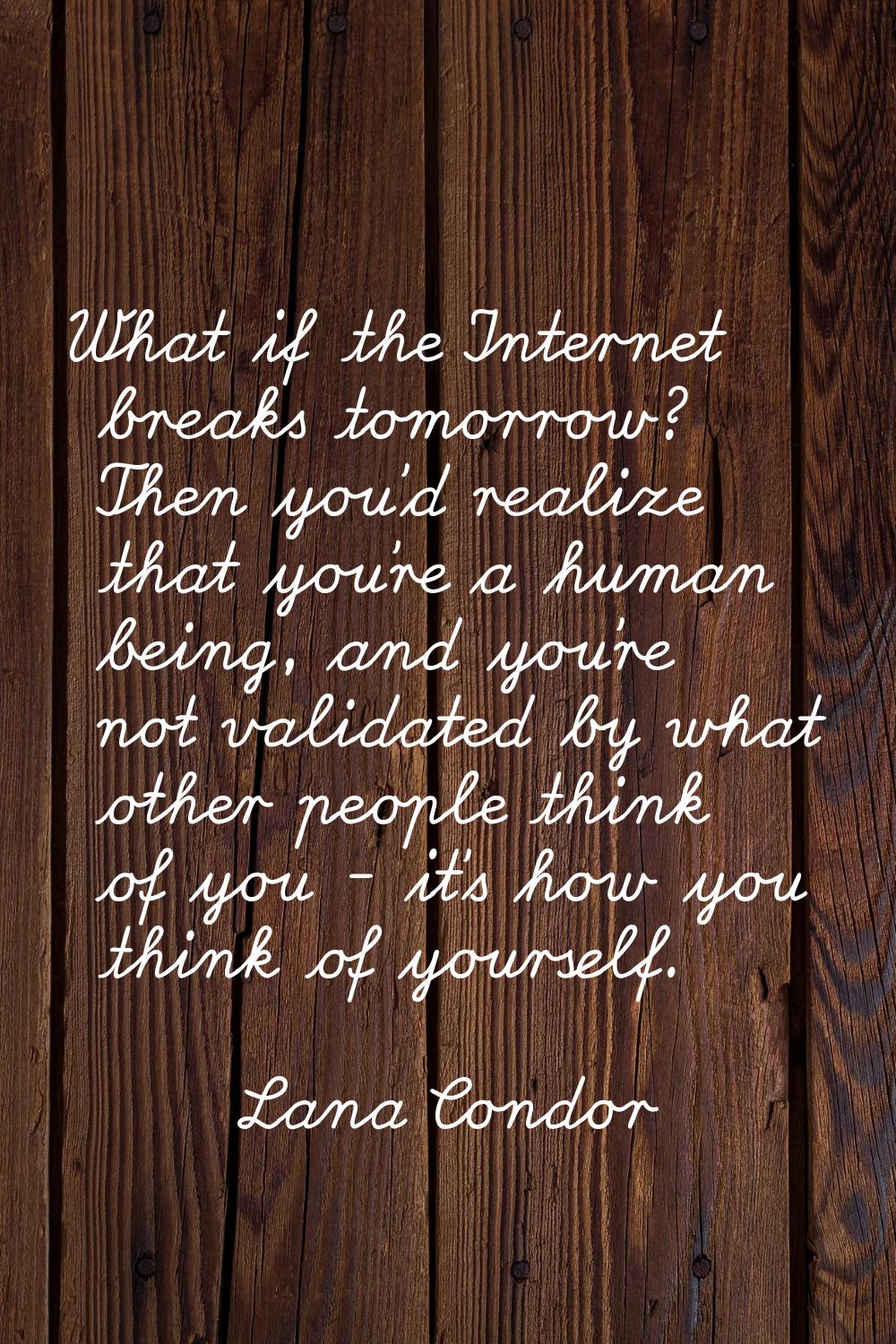 What if the Internet breaks tomorrow? Then you'd realize that you're a human being, and you're not 