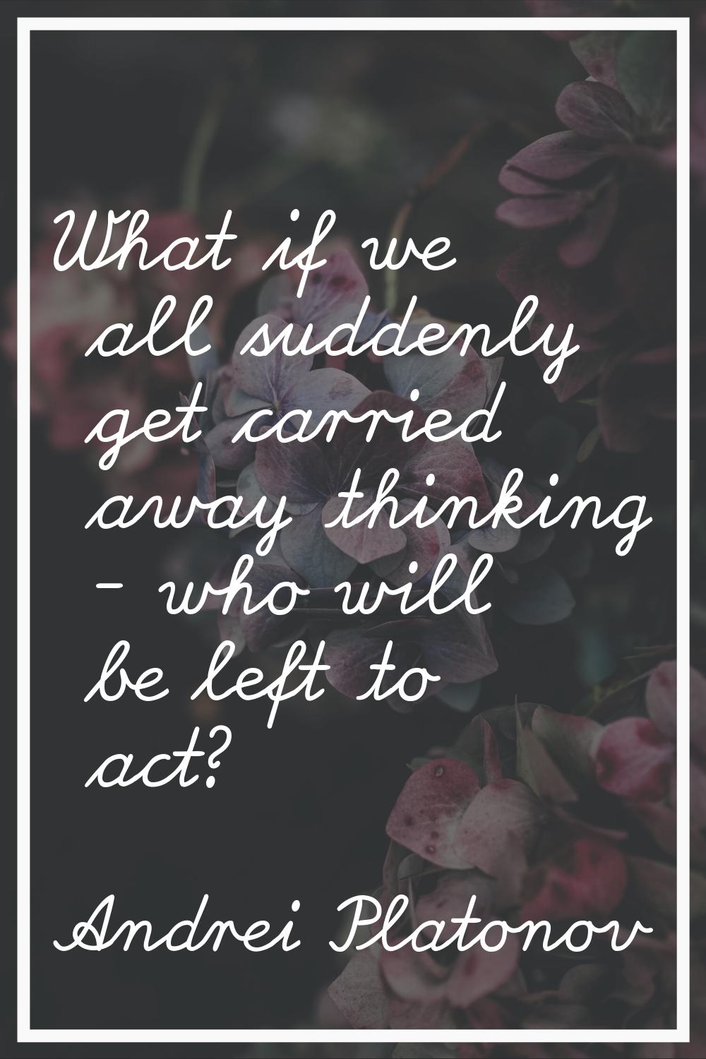 What if we all suddenly get carried away thinking - who will be left to act?