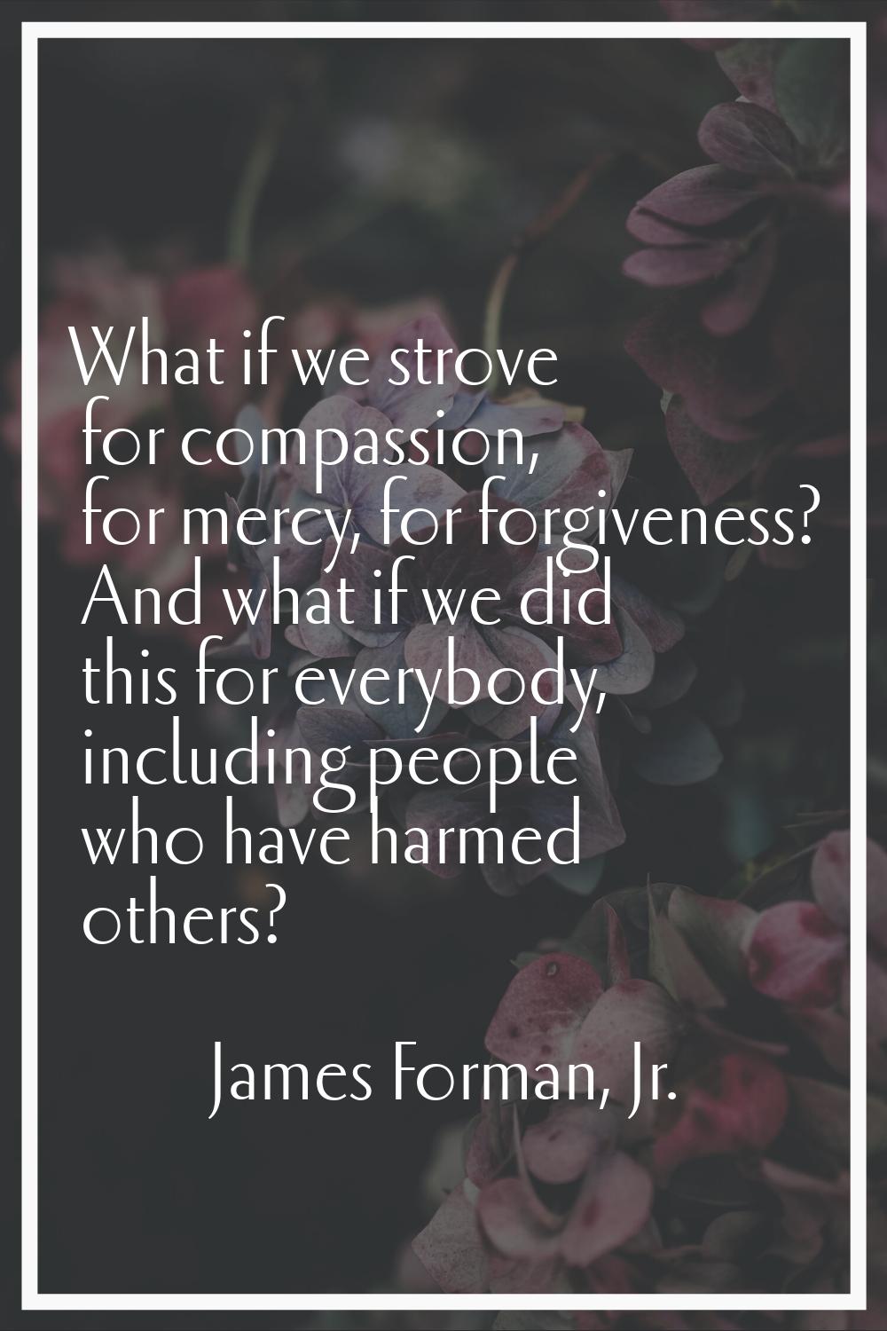 What if we strove for compassion, for mercy, for forgiveness? And what if we did this for everybody