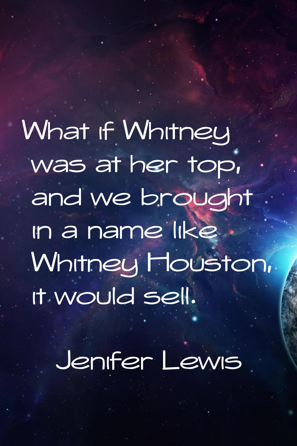 What if Whitney was at her top, and we brought in a name like Whitney Houston, it would sell.