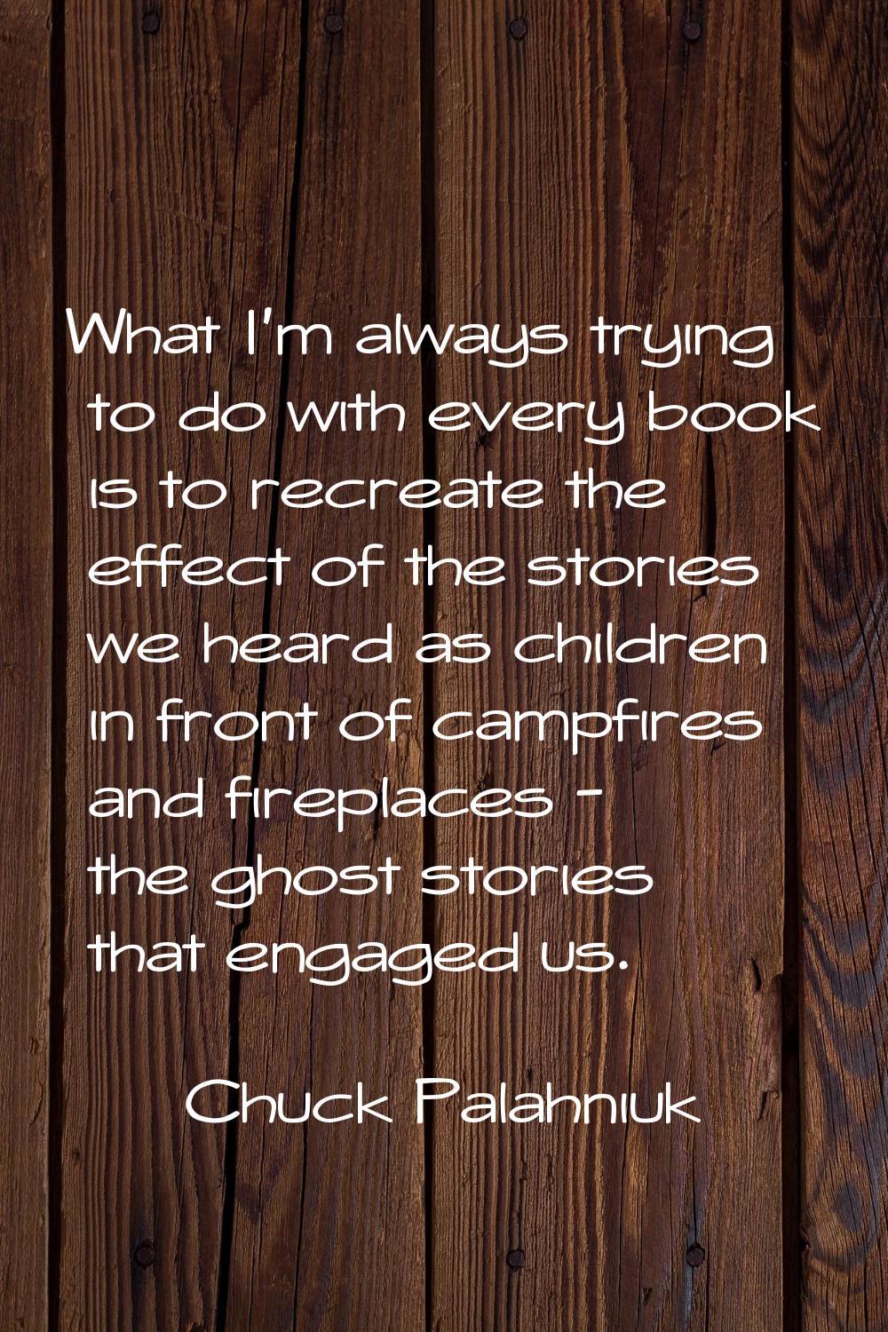 What I'm always trying to do with every book is to recreate the effect of the stories we heard as c
