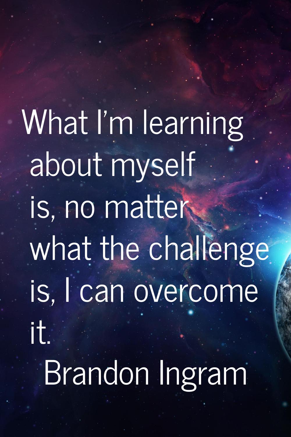 What I'm learning about myself is, no matter what the challenge is, I can overcome it.