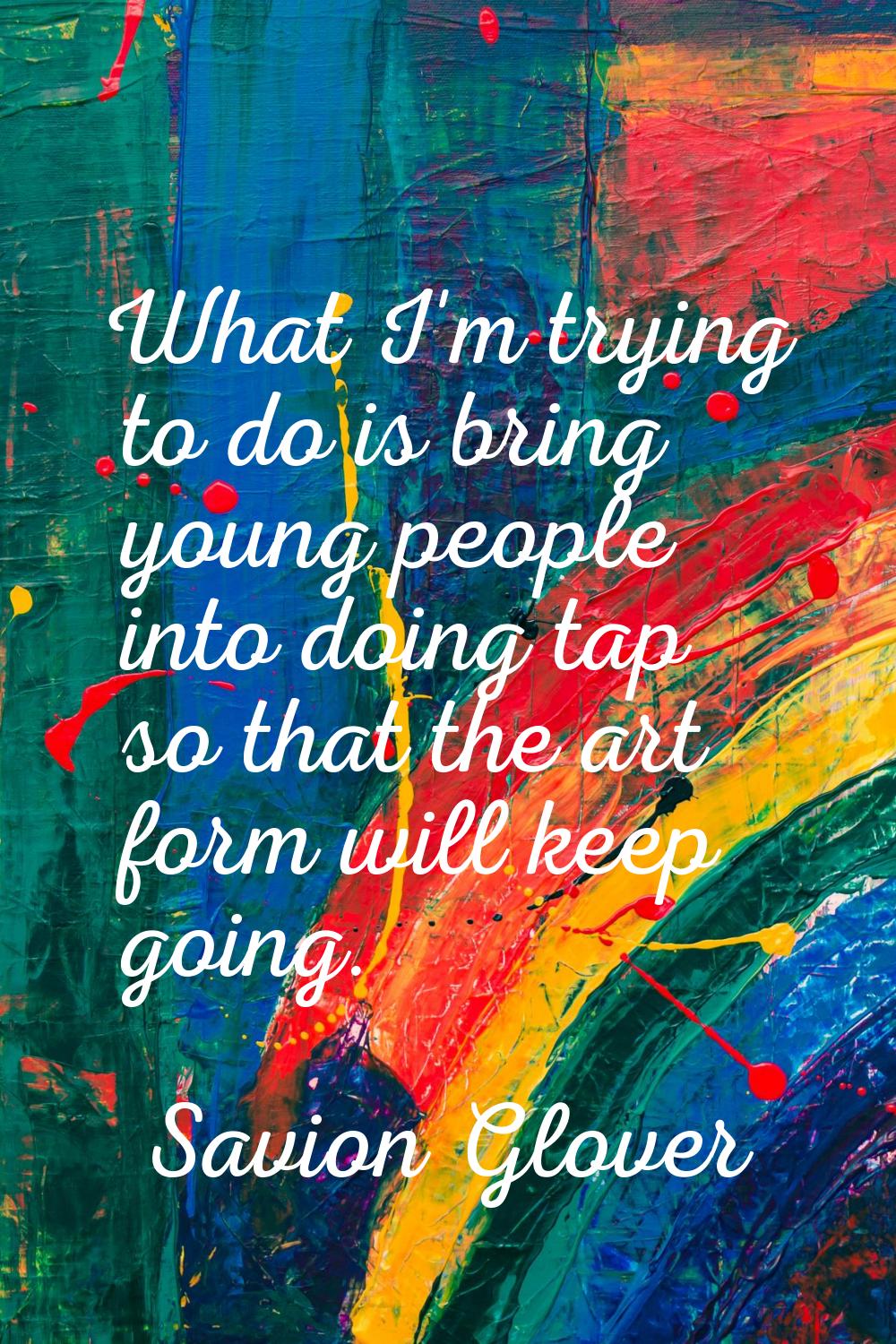 What I'm trying to do is bring young people into doing tap so that the art form will keep going.