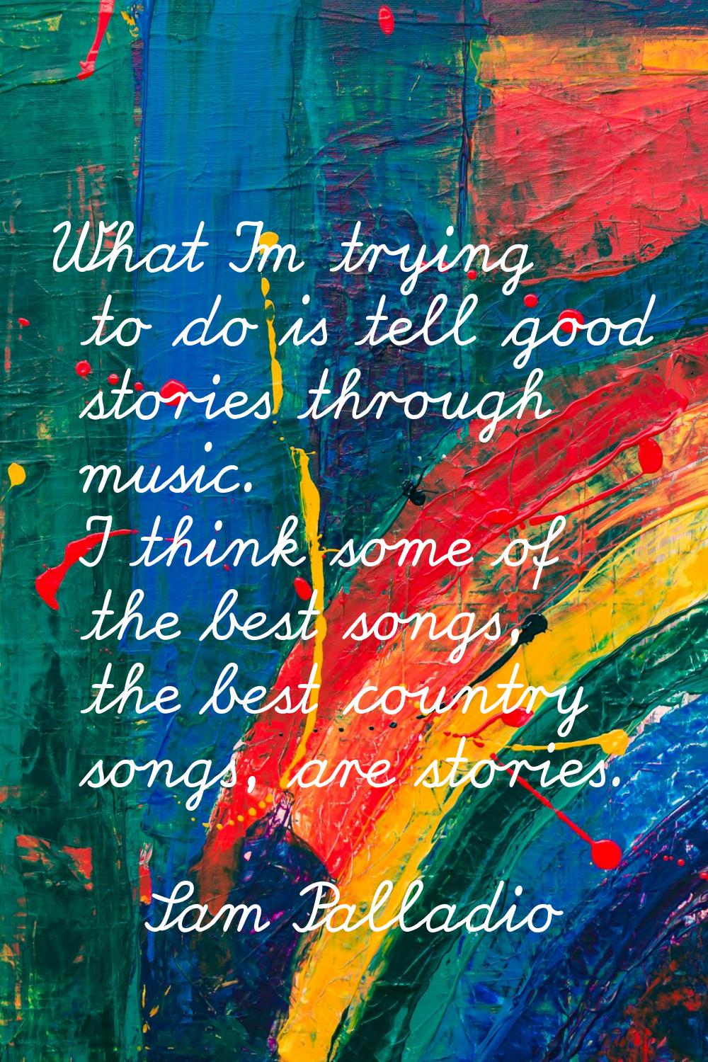What I'm trying to do is tell good stories through music. I think some of the best songs, the best 