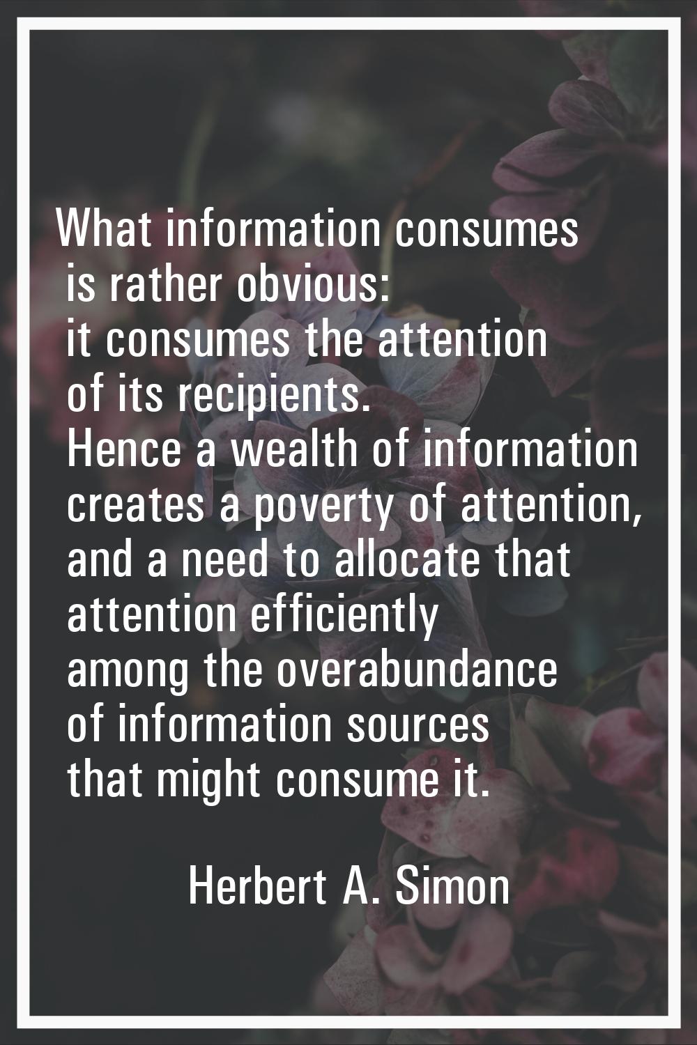 What information consumes is rather obvious: it consumes the attention of its recipients. Hence a w