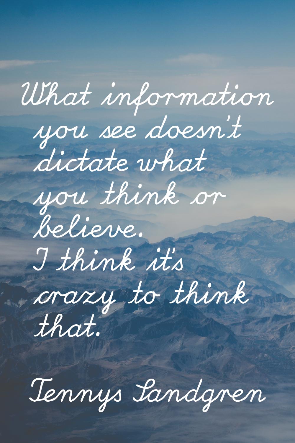 What information you see doesn't dictate what you think or believe. I think it's crazy to think tha