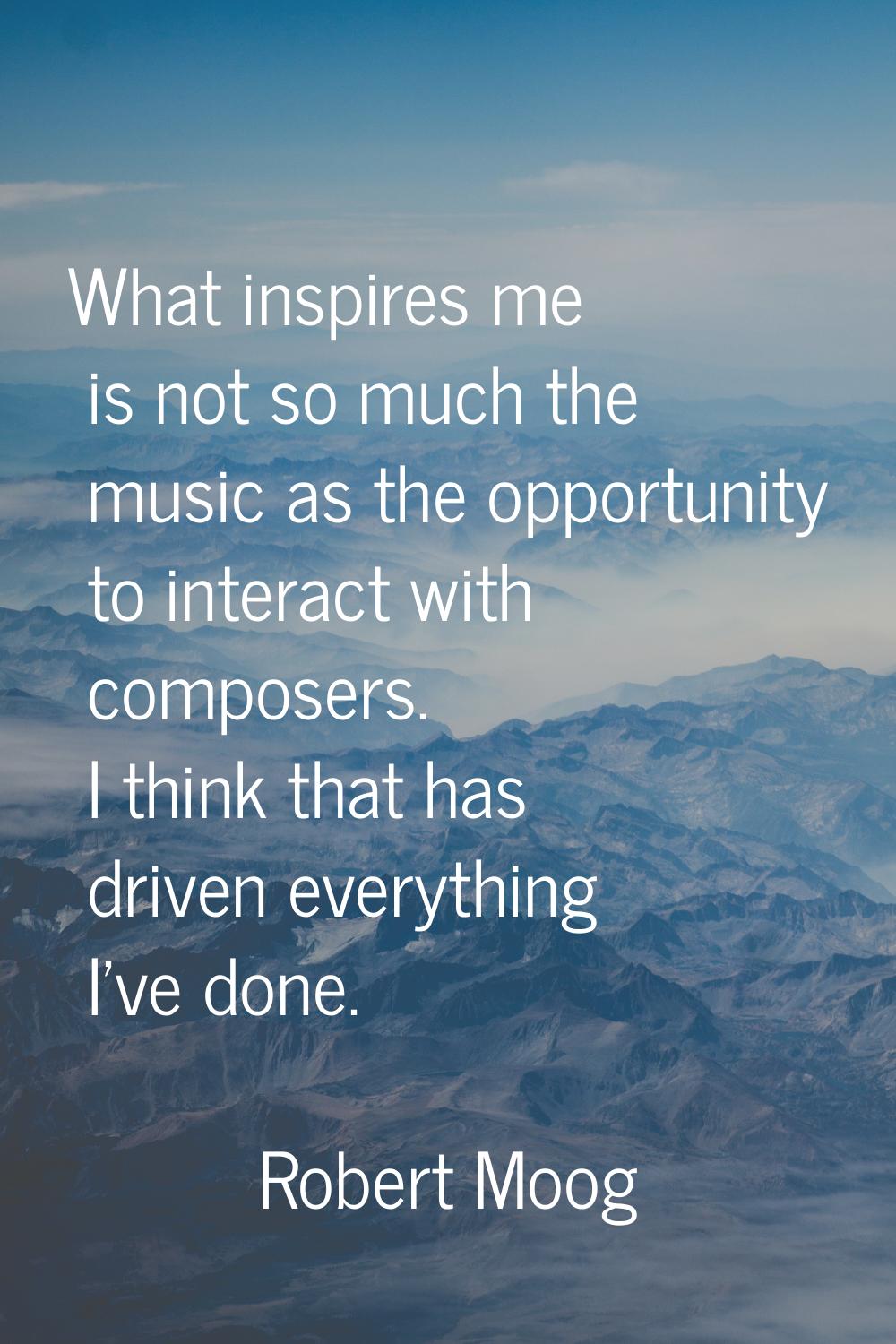 What inspires me is not so much the music as the opportunity to interact with composers. I think th