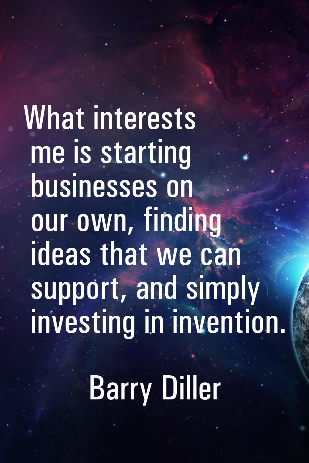 What interests me is starting businesses on our own, finding ideas that we can support, and simply 