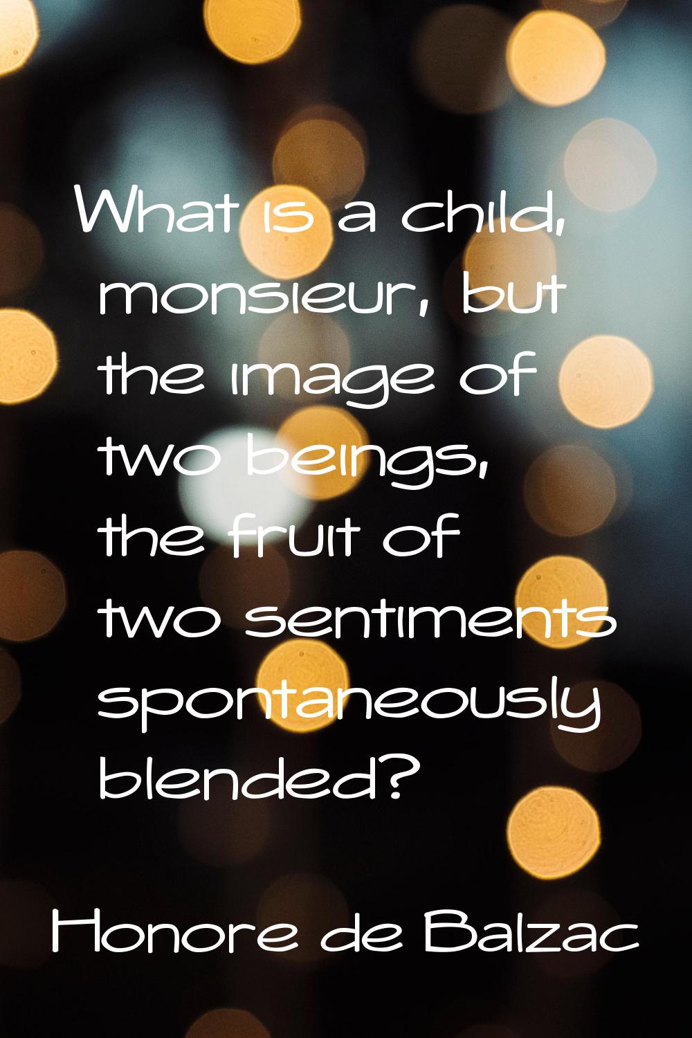 What is a child, monsieur, but the image of two beings, the fruit of two sentiments spontaneously b