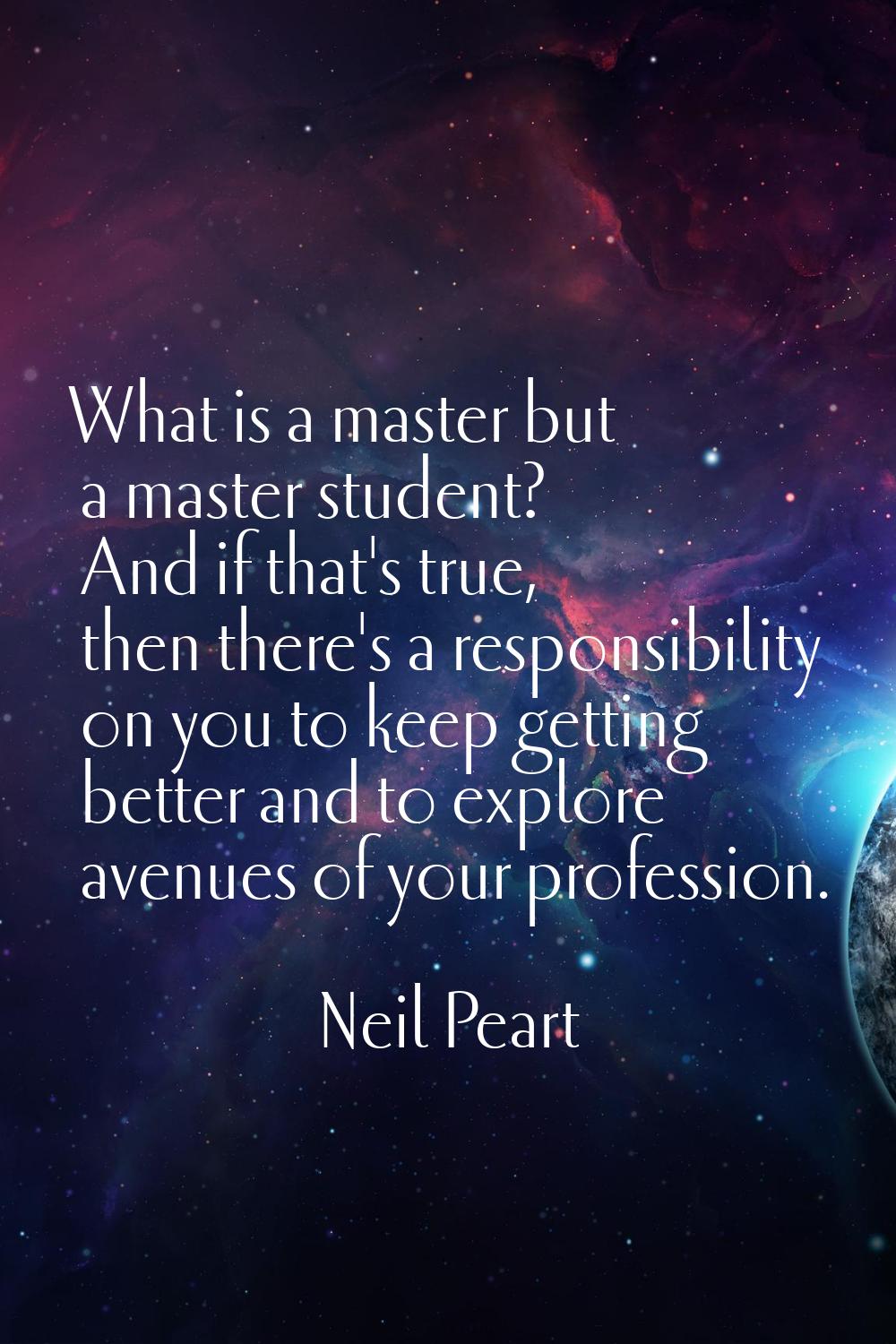 What is a master but a master student? And if that's true, then there's a responsibility on you to 