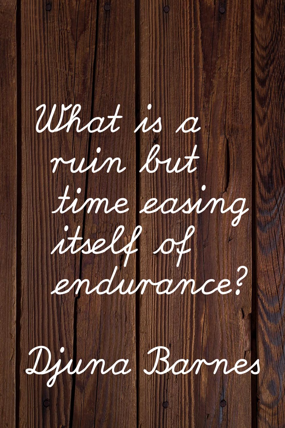 What is a ruin but time easing itself of endurance?