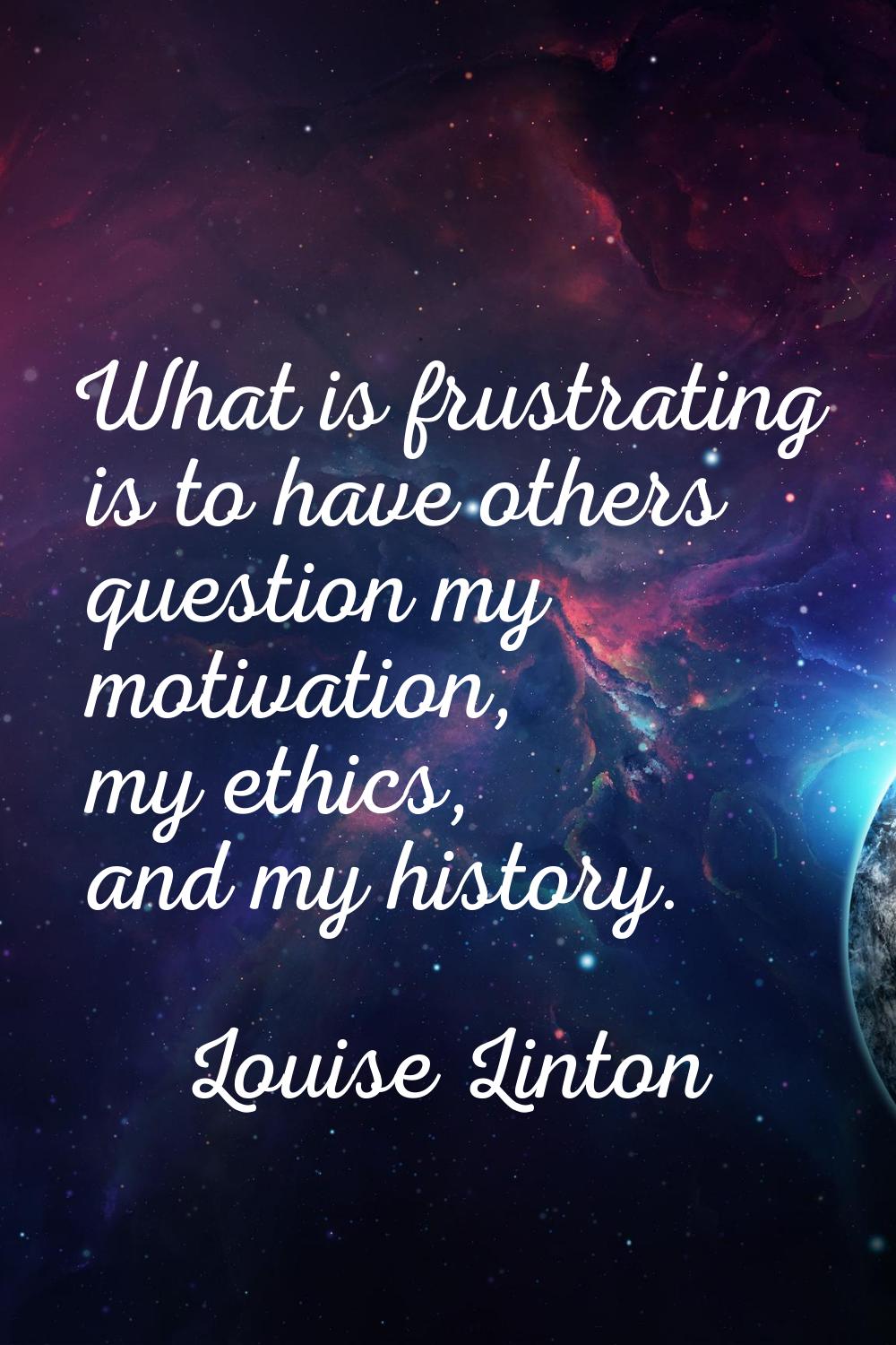 What is frustrating is to have others question my motivation, my ethics, and my history.
