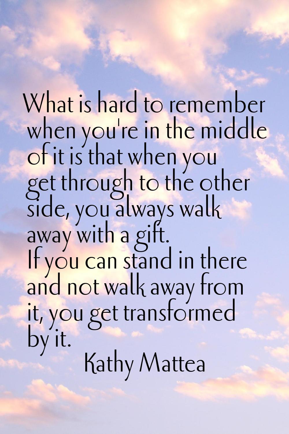 What is hard to remember when you're in the middle of it is that when you get through to the other 