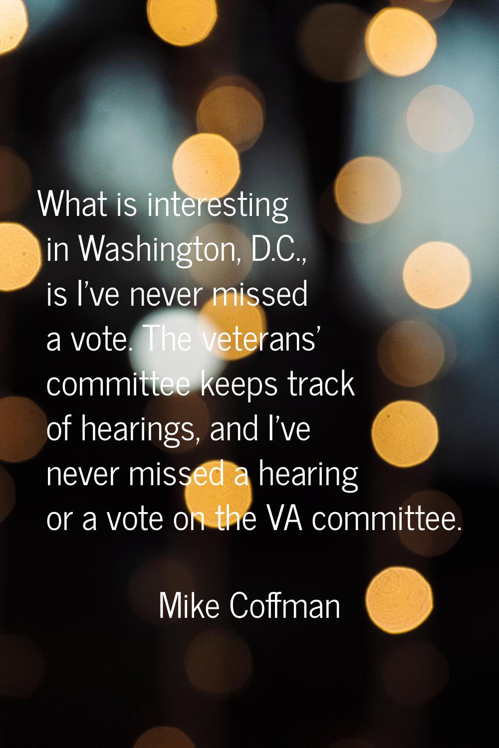 What is interesting in Washington, D.C., is I've never missed a vote. The veterans' committee keeps