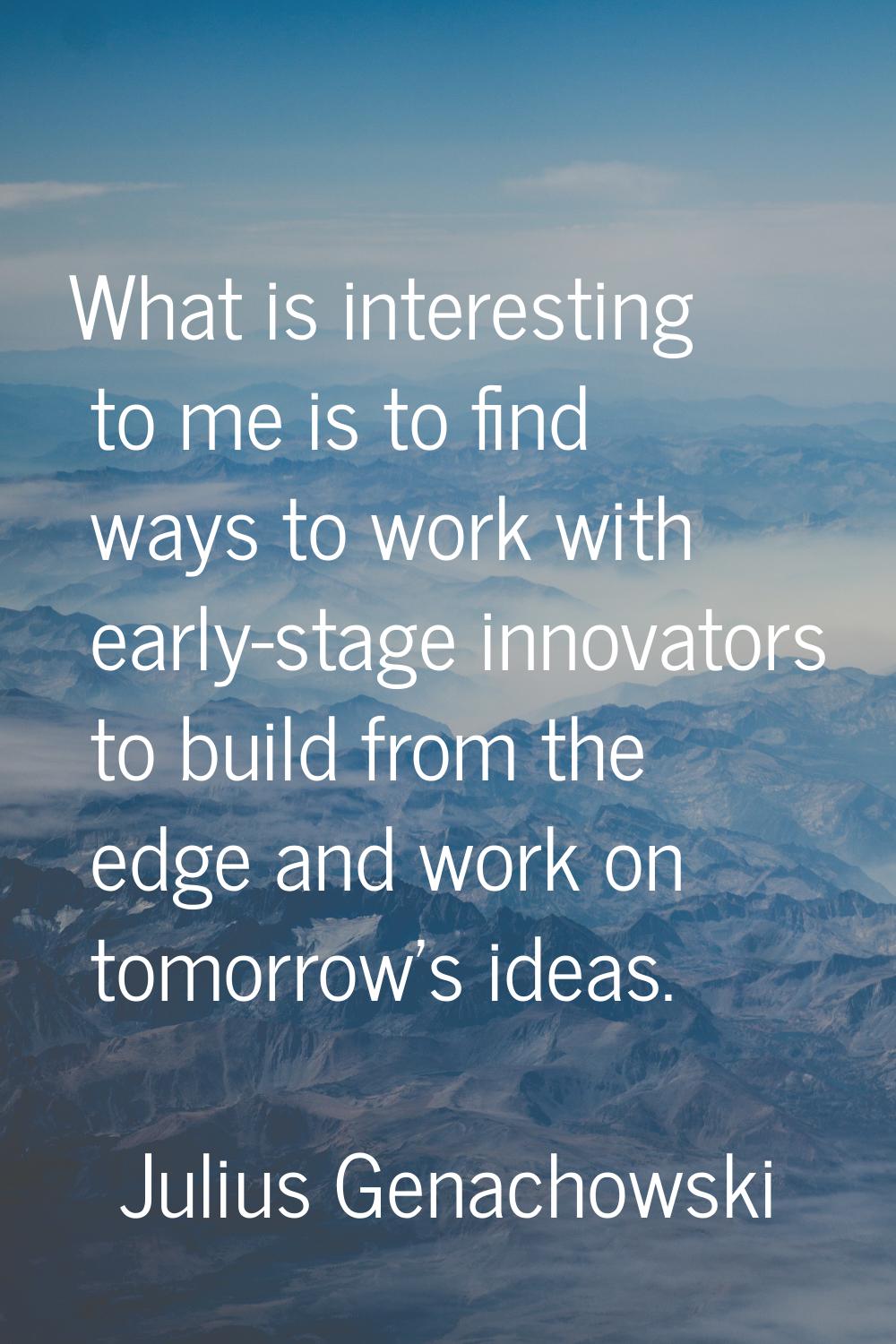 What is interesting to me is to find ways to work with early-stage innovators to build from the edg