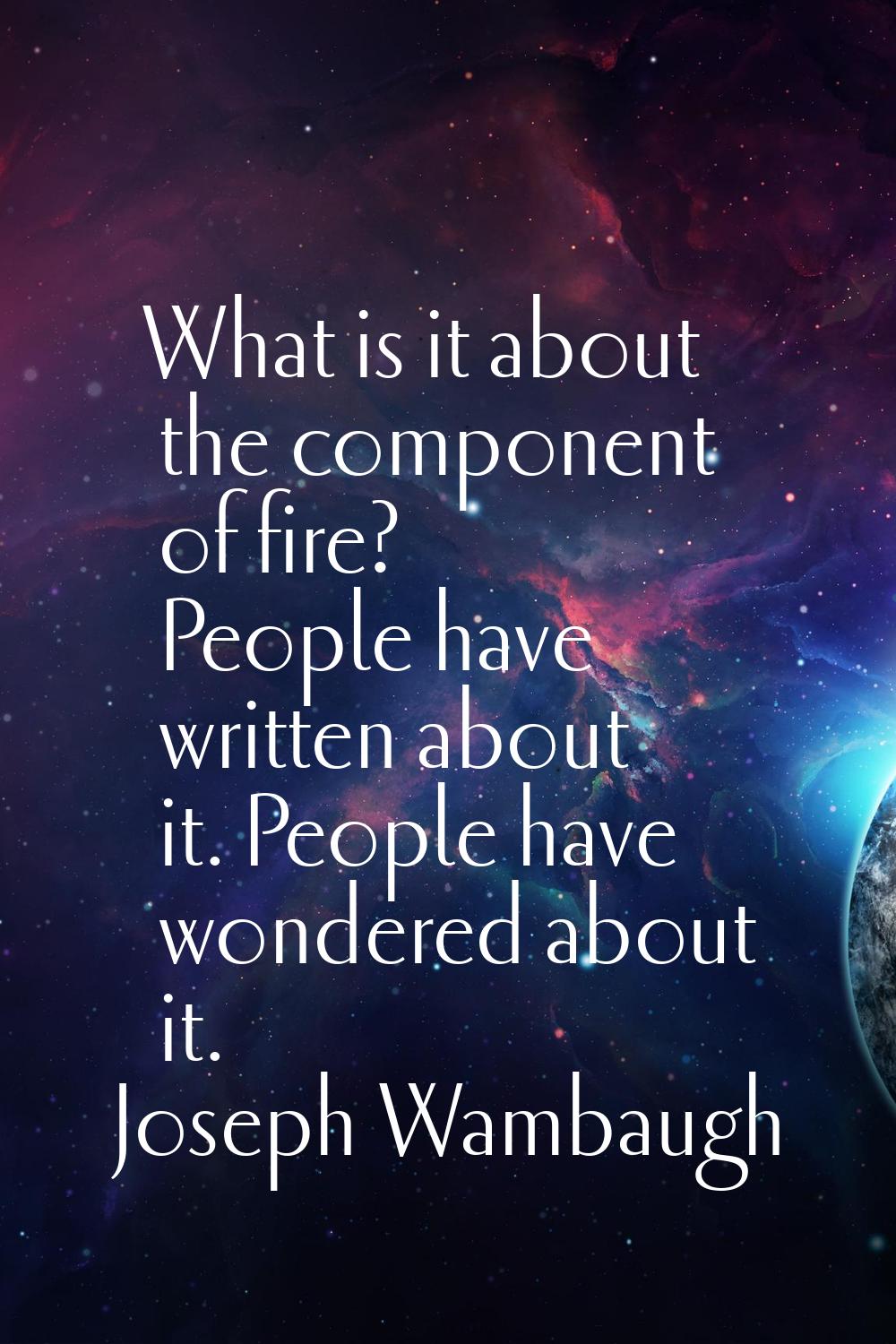 What is it about the component of fire? People have written about it. People have wondered about it