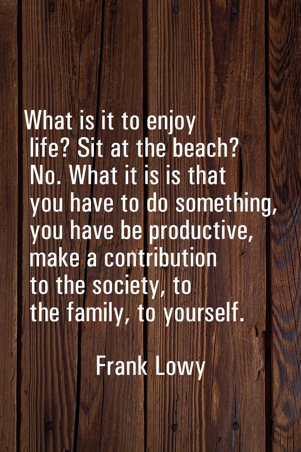 What is it to enjoy life? Sit at the beach? No. What it is is that you have to do something, you ha