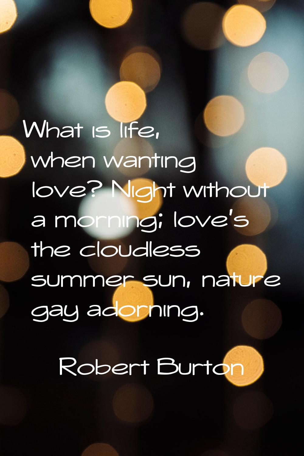 What is life, when wanting love? Night without a morning; love's the cloudless summer sun, nature g